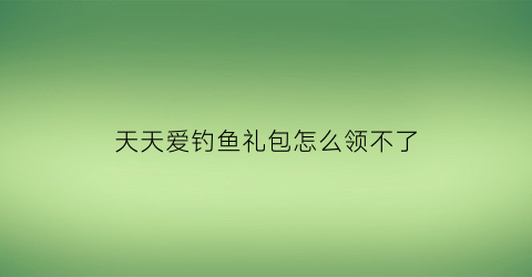 天天爱钓鱼礼包怎么领不了(天天爱钓鱼攻略)