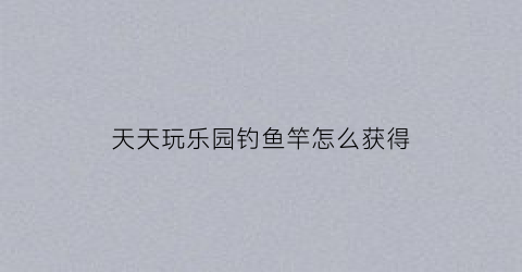 “天天玩乐园钓鱼竿怎么获得(天天玩乐园怎么赚钱快)