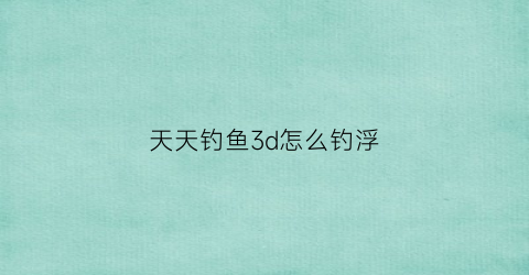 天天钓鱼3d怎么钓浮(天天钓的位置没鱼了)