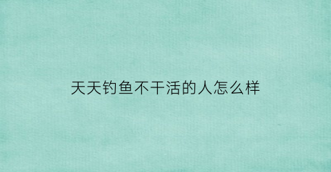 “天天钓鱼不干活的人怎么样(天天钓鱼不干活的人怎么样才能钓到)