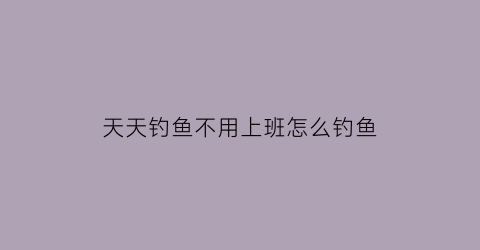 “天天钓鱼不用上班怎么钓鱼(天天去钓鱼哪里都不想去了)