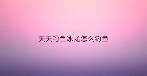 天天钓鱼冰龙怎么钓鱼(天天钓鱼冰龙怎么钓鱼的)