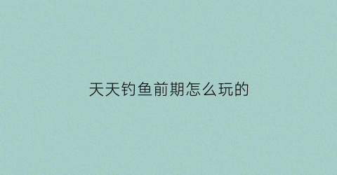 天天钓鱼前期怎么玩的(天天钓鱼吧)