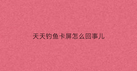 天天钓鱼卡屏怎么回事儿(天天钓鱼app官方下载)