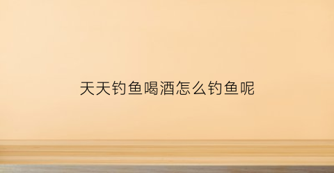 天天钓鱼喝酒怎么钓鱼呢(天天钓鱼喝酒怎么钓鱼呢图片)