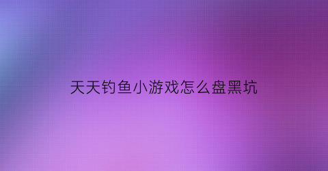 “天天钓鱼小游戏怎么盘黑坑(天天爱钓鱼无敌版)