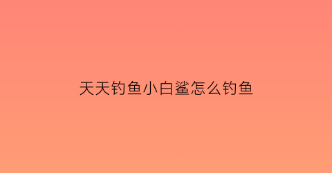 天天钓鱼小白鲨怎么钓鱼(天天钓鱼小白鲨怎么钓鱼视频)