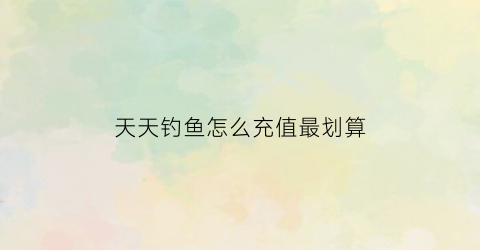 天天钓鱼怎么充值最划算(天天钓鱼天天开心)