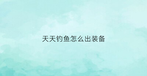 天天钓鱼怎么出装备(天天爱钓鱼装备精炼)