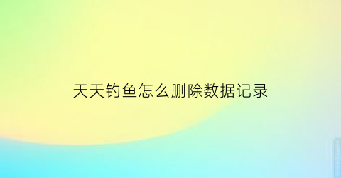 天天钓鱼怎么删除数据记录(天天钓鱼天天开心)
