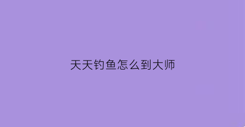 天天钓鱼怎么到大师(天天钓鱼app官方下载)