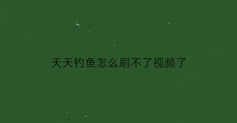 天天钓鱼怎么刷不了视频了(天天爱钓鱼怎么玩)