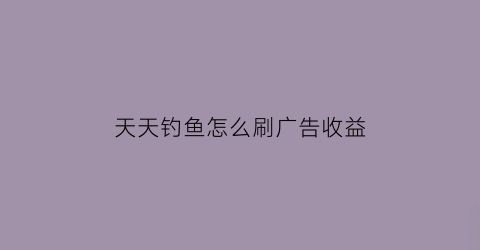 “天天钓鱼怎么刷广告收益(天天爱钓鱼怎么传承)