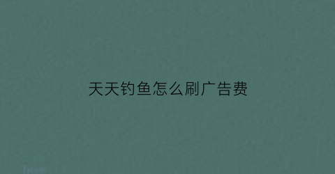 天天钓鱼怎么刷广告费(天天钓鱼的人怎么挣钱)