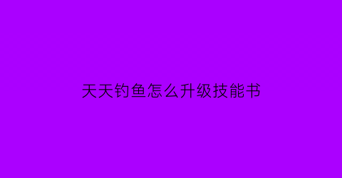 “天天钓鱼怎么升级技能书(天天爱钓鱼怎么传承)