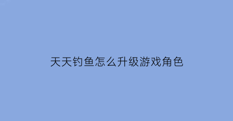 “天天钓鱼怎么升级游戏角色(天天钓鱼怎么升级游戏角色等级)