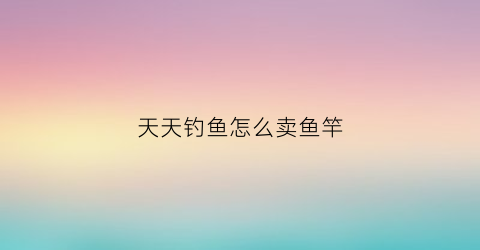 天天钓鱼怎么卖鱼竿(天天钓鱼是什么意思)