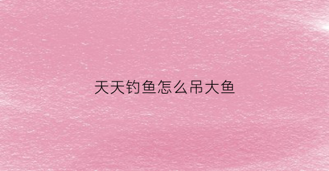 天天钓鱼怎么吊大鱼(天天钓鱼app官方下载)