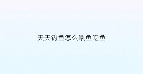 天天钓鱼怎么喂鱼吃鱼(天天钓鱼什么意思)