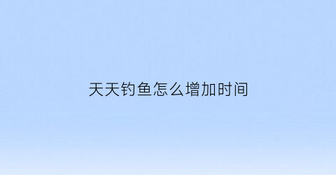 天天钓鱼怎么增加时间(天天钓鱼场)