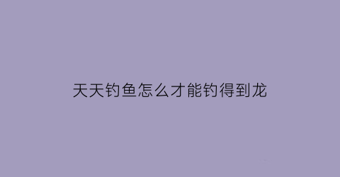 “天天钓鱼怎么才能钓得到龙(天天钓鱼什么意思)