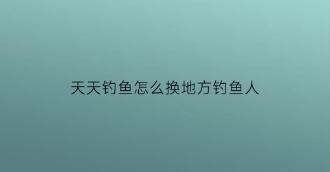 “天天钓鱼怎么换地方钓鱼人(天天钓鱼游戏)