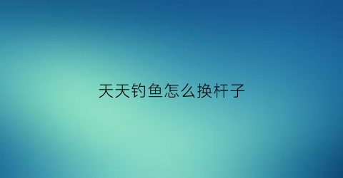 天天钓鱼怎么换杆子(天天钓鱼app官方下载)