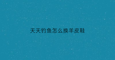 天天钓鱼怎么换羊皮鞋(天天爱钓鱼怎么玩)