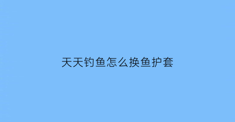 “天天钓鱼怎么换鱼护套(天天爱钓鱼游戏的装备精炼)