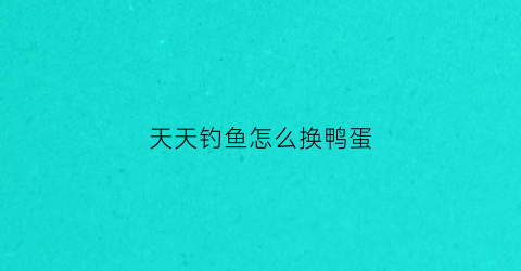 天天钓鱼怎么换鸭蛋(天天钓鱼场)
