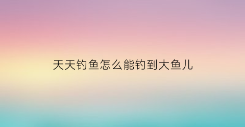 “天天钓鱼怎么能钓到大鱼儿(天天爱钓鱼怎么玩)