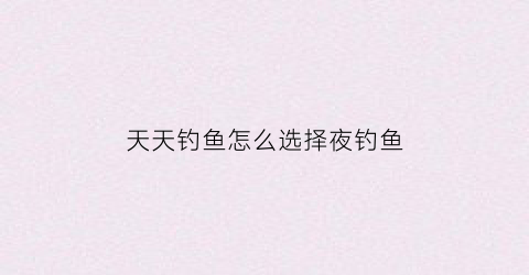 天天钓鱼怎么选择夜钓鱼(天天钓鱼app官方下载)