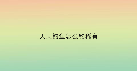 天天钓鱼怎么钓稀有(天天钓鱼钓稀有鱼攻略图)