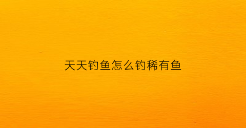 天天钓鱼怎么钓稀有鱼(用什么钓鱼最容易钓到鱼)