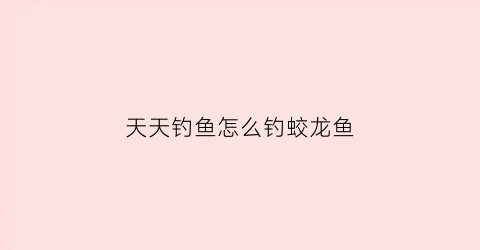 天天钓鱼怎么钓蛟龙鱼(天天钓鱼怎么钓蛟龙鱼视频)