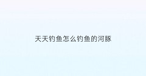 天天钓鱼怎么钓鱼的河豚(天天钓鱼的人怎么挣钱)