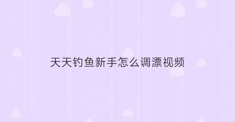 天天钓鱼新手怎么调漂视频(天天钓鱼新手怎么调漂视频讲解)