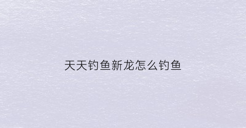 天天钓鱼新龙怎么钓鱼(天天钓鱼新龙怎么钓鱼视频)