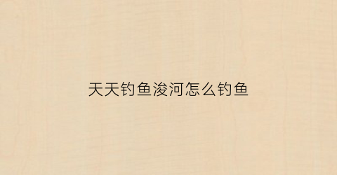 天天钓鱼浚河怎么钓鱼(天天钓鱼浚河怎么钓鱼视频)