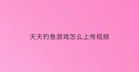 天天钓鱼游戏怎么上传视频(天天钓鱼是什么意思)