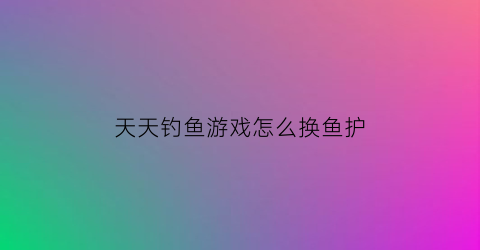 天天钓鱼游戏怎么换鱼护(天天爱钓鱼怎么分解装备)