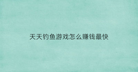 天天钓鱼游戏怎么赚钱最快(天天钓鱼游戏怎么赚钱最快的)