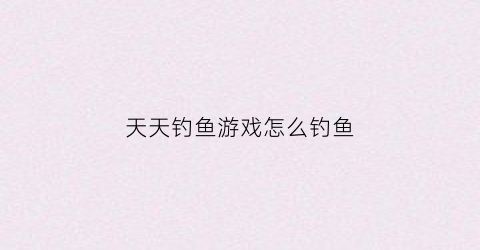天天钓鱼游戏怎么钓鱼(天天钓鱼app官方下载)