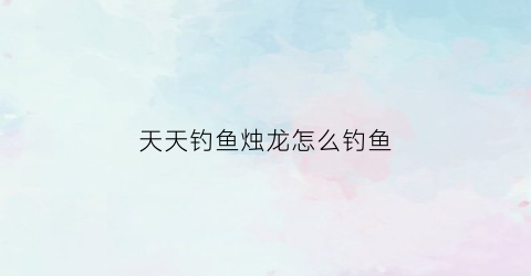 天天钓鱼烛龙怎么钓鱼(天天钓鱼烛龙怎么钓鱼视频)