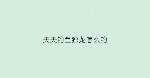 天天钓鱼独龙怎么钓(天天钓鱼天天开心)