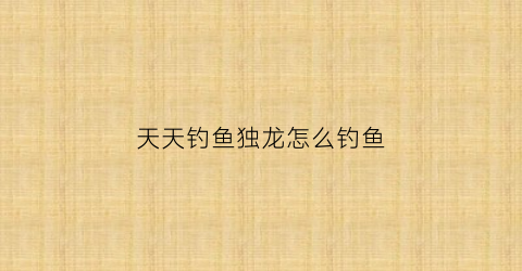 天天钓鱼独龙怎么钓鱼(天天钓鱼的人怎么挣钱)