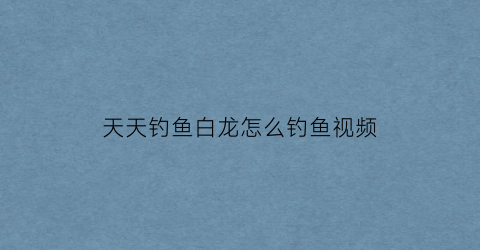 天天钓鱼白龙怎么钓鱼视频(钓鱼大咖怎么钓白龙鱼)