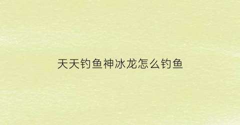 天天钓鱼神冰龙怎么钓鱼(天天钓鱼神冰龙怎么钓鱼视频)