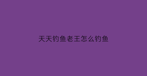 天天钓鱼老王怎么钓鱼(天天钓鱼天天开心)