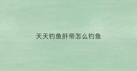 天天钓鱼肝帝怎么钓鱼(天天钓鱼下载)